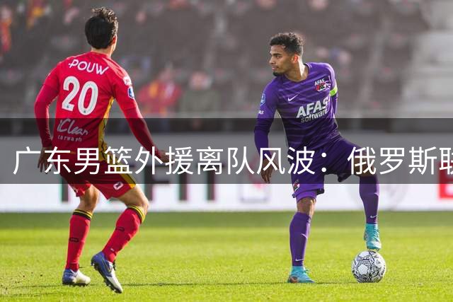 广东男篮外援离队风波：俄罗斯联赛挖角引发阵容危机